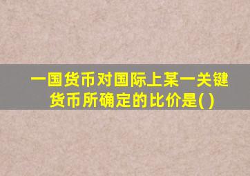 一国货币对国际上某一关键货币所确定的比价是( )